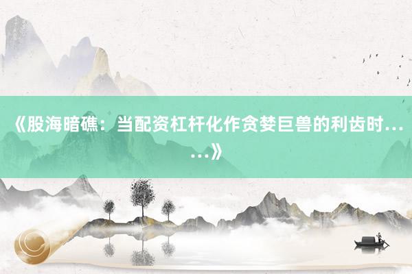 《股海暗礁：当配资杠杆化作贪婪巨兽的利齿时……》