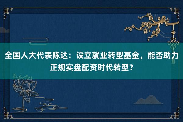 全国人大代表陈达：设立就业转型基金，能否助力正规实盘配资时代转型？