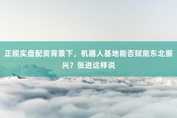 正规实盘配资背景下，机器人基地能否赋能东北振兴？张进这样说