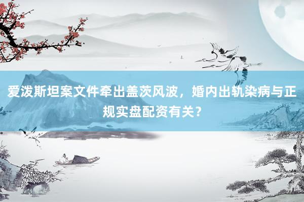 爱泼斯坦案文件牵出盖茨风波，婚内出轨染病与正规实盘配资有关？