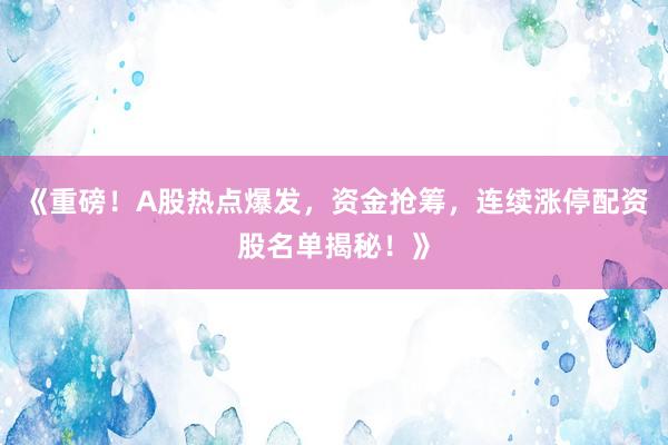 《重磅！A股热点爆发，资金抢筹，连续涨停配资股名单揭秘！》