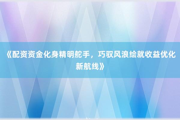 《配资资金化身精明舵手，巧驭风浪绘就收益优化新航线》