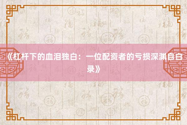 《杠杆下的血泪独白：一位配资者的亏损深渊自白录》