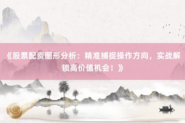《股票配资图形分析：精准捕捉操作方向，实战解锁高价值机会！》