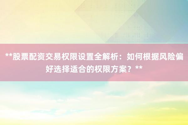 **股票配资交易权限设置全解析：如何根据风险偏好选择适合的权限方案？**