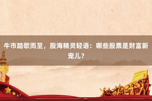 牛市踏歌而至，股海精灵轻语：哪些股票是财富新宠儿？
