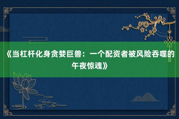 《当杠杆化身贪婪巨兽：一个配资者被风险吞噬的午夜惊魂》