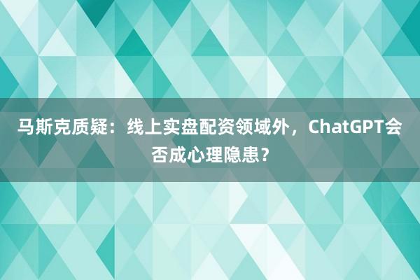马斯克质疑：线上实盘配资领域外，ChatGPT会否成心理隐患？