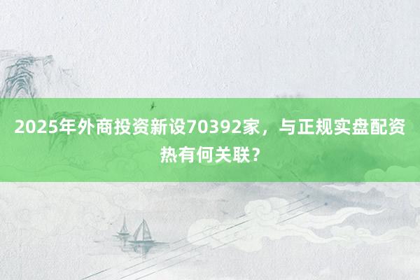 2025年外商投资新设70392家，与正规实盘配资热有何关联？