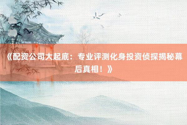 《配资公司大起底：专业评测化身投资侦探揭秘幕后真相！》