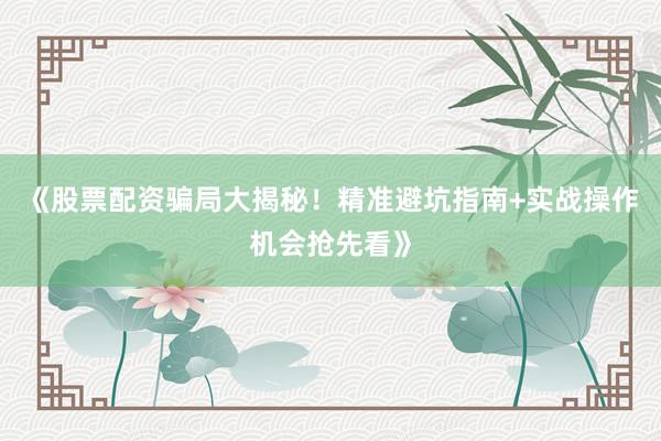 《股票配资骗局大揭秘！精准避坑指南+实战操作机会抢先看》