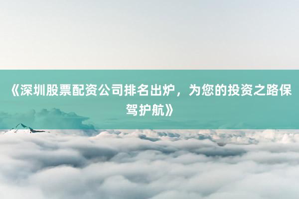 《深圳股票配资公司排名出炉，为您的投资之路保驾护航》