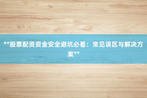 **股票配资资金安全避坑必看：常见误区与解决方案**