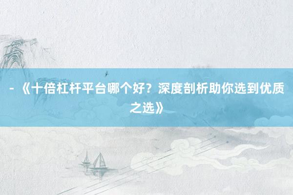 - 《十倍杠杆平台哪个好？深度剖析助你选到优质之选》