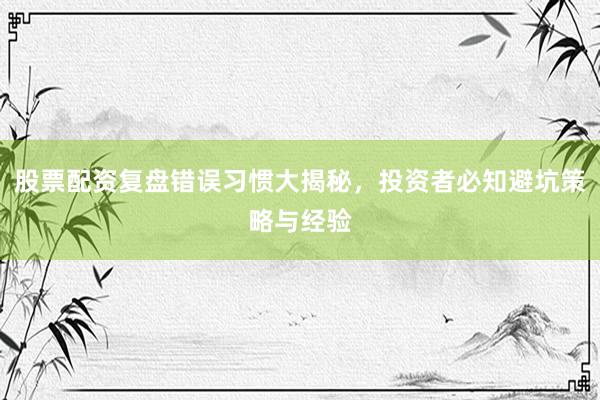 股票配资复盘错误习惯大揭秘，投资者必知避坑策略与经验