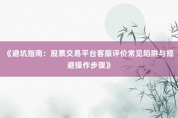 《避坑指南：股票交易平台客服评价常见陷阱与规避操作步骤》