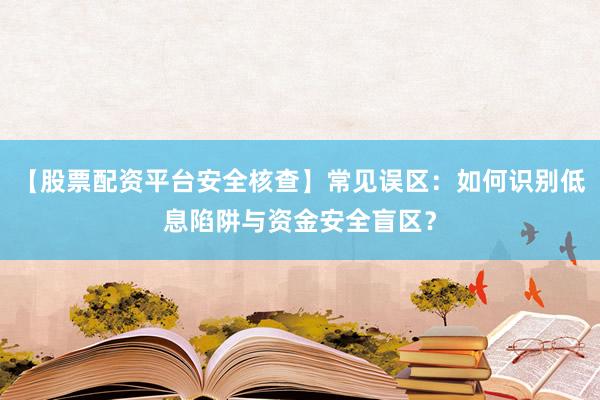 【股票配资平台安全核查】常见误区：如何识别低息陷阱与资金安全盲区？