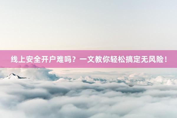 线上安全开户难吗？一文教你轻松搞定无风险！