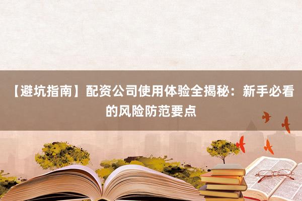【避坑指南】配资公司使用体验全揭秘：新手必看的风险防范要点