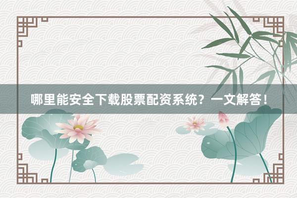 哪里能安全下载股票配资系统？一文解答！
