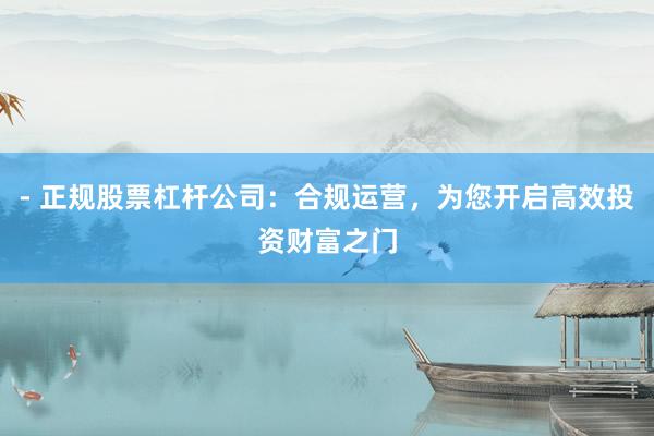 - 正规股票杠杆公司：合规运营，为您开启高效投资财富之门
