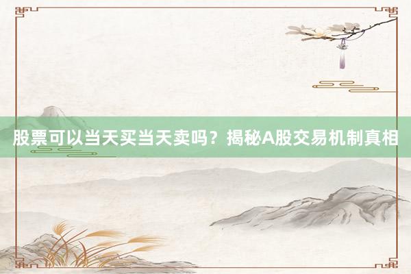 股票可以当天买当天卖吗？揭秘A股交易机制真相