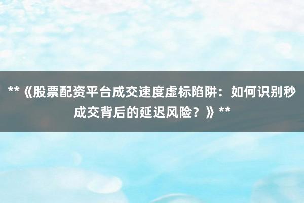 **《股票配资平台成交速度虚标陷阱：如何识别秒成交背后的延迟风险？》**