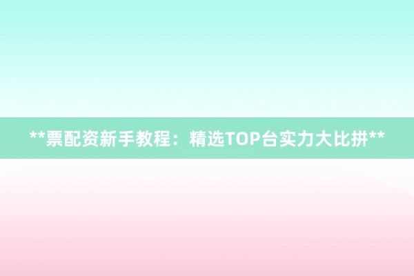 **票配资新手教程：精选TOP台实力大比拼**