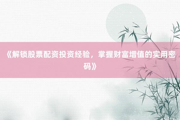 《解锁股票配资投资经验，掌握财富增值的实用密码》