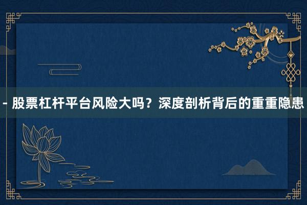 - 股票杠杆平台风险大吗？深度剖析背后的重重隐患