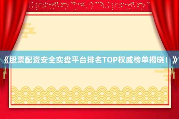 《股票配资安全实盘平台排名TOP权威榜单揭晓！》
