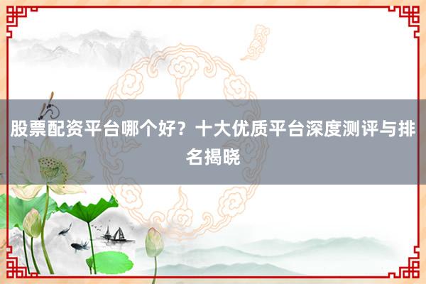 股票配资平台哪个好？十大优质平台深度测评与排名揭晓