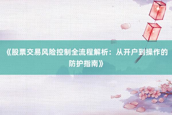 《股票交易风险控制全流程解析：从开户到操作的防护指南》