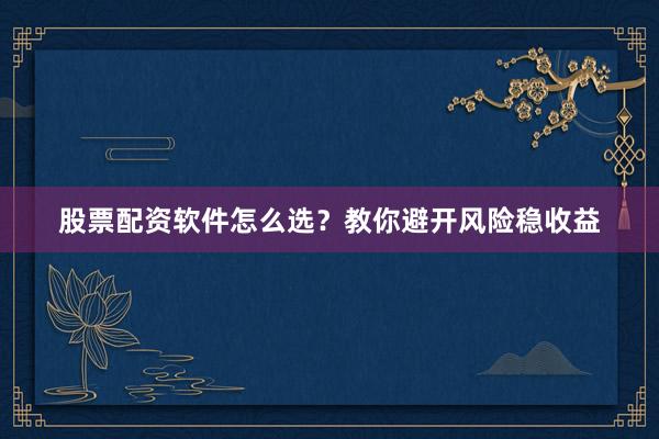 股票配资软件怎么选？教你避开风险稳收益