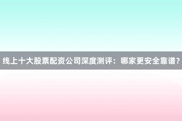 线上十大股票配资公司深度测评：哪家更安全靠谱？