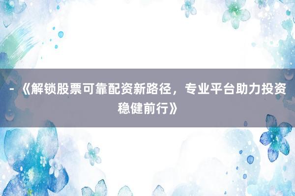 - 《解锁股票可靠配资新路径，专业平台助力投资稳健前行》
