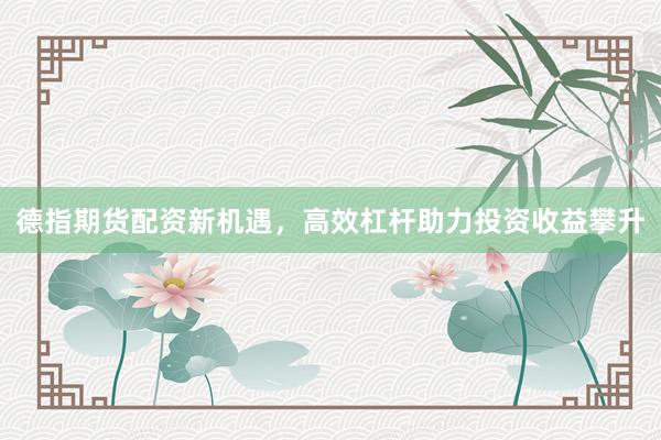 德指期货配资新机遇，高效杠杆助力投资收益攀升
