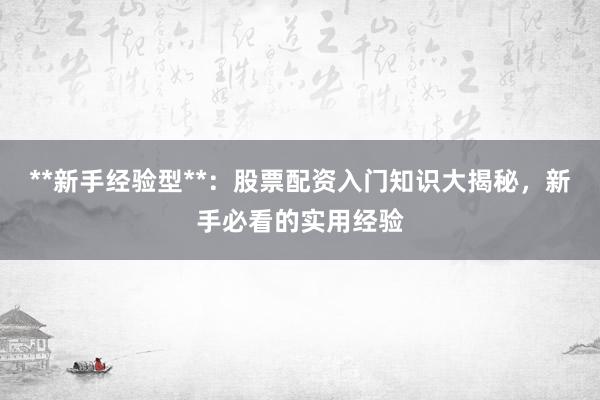 **新手经验型**：股票配资入门知识大揭秘，新手必看的实用经验
