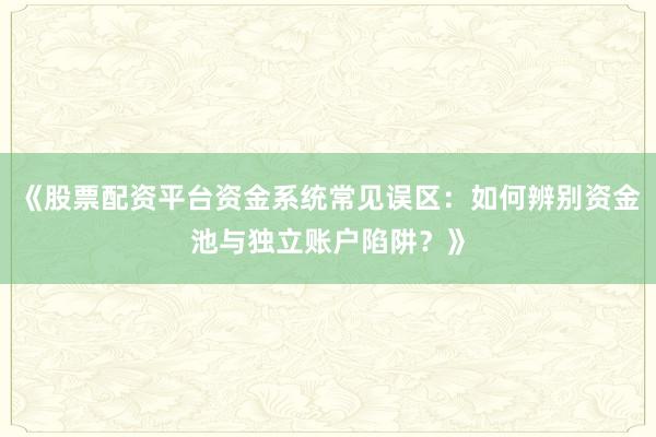 《股票配资平台资金系统常见误区：如何辨别资金池与独立账户陷阱？》