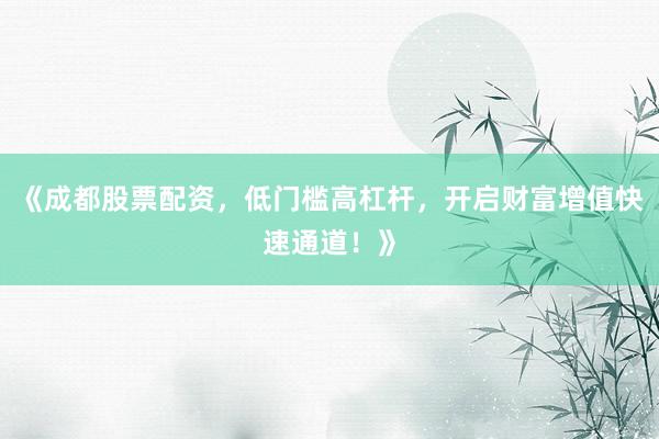 《成都股票配资，低门槛高杠杆，开启财富增值快速通道！》