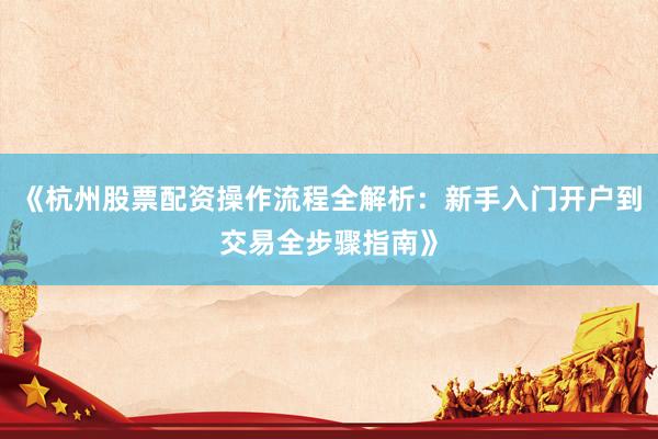 《杭州股票配资操作流程全解析：新手入门开户到交易全步骤指南》