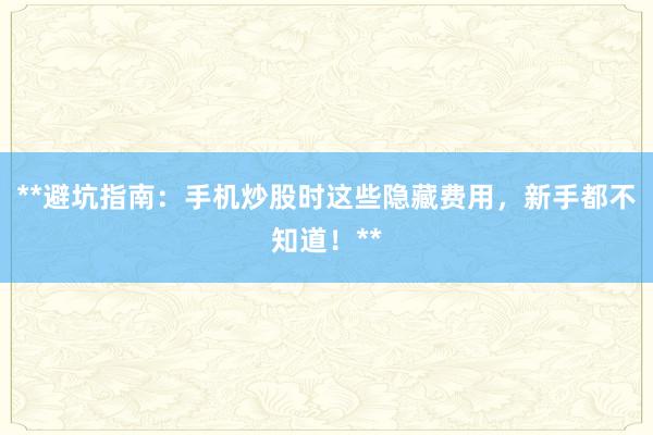 **避坑指南：手机炒股时这些隐藏费用，新手都不知道！**