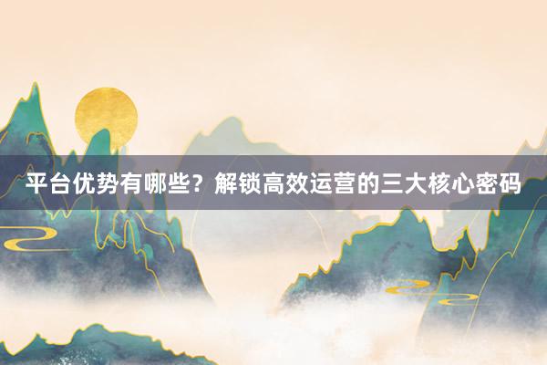 平台优势有哪些？解锁高效运营的三大核心密码