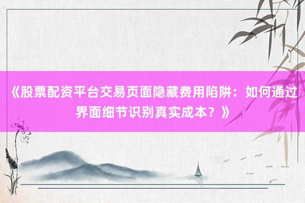 《股票配资平台交易页面隐藏费用陷阱：如何通过界面细节识别真实成本？》