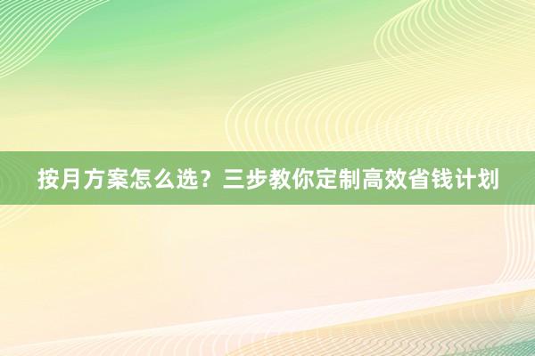 按月方案怎么选？三步教你定制高效省钱计划
