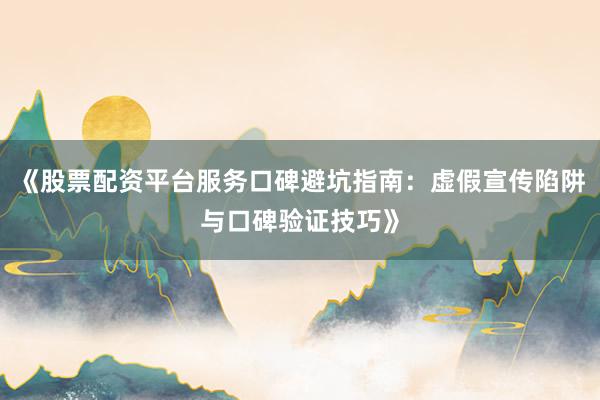 《股票配资平台服务口碑避坑指南：虚假宣传陷阱与口碑验证技巧》
