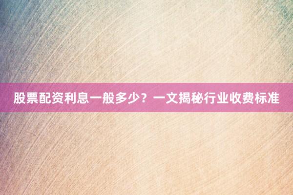 股票配资利息一般多少？一文揭秘行业收费标准