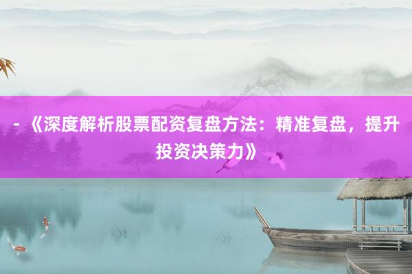 - 《深度解析股票配资复盘方法：精准复盘，提升投资决策力》