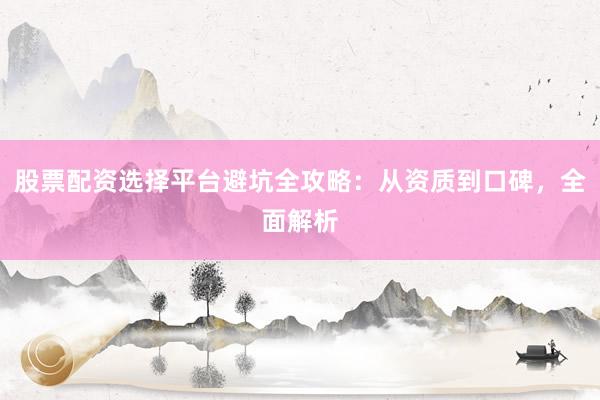 股票配资选择平台避坑全攻略：从资质到口碑，全面解析
