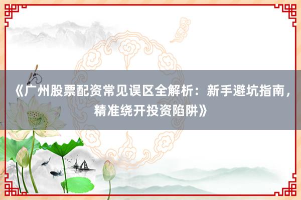 《广州股票配资常见误区全解析：新手避坑指南，精准绕开投资陷阱》